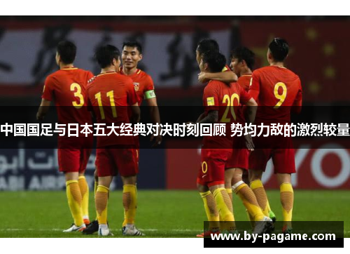 中国国足与日本五大经典对决时刻回顾 势均力敌的激烈较量 中国国足与日本五大经典对决时刻回顾 势均力敌的激烈较量