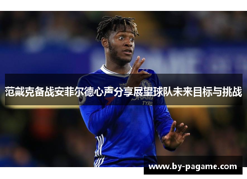 范戴克备战安菲尔德心声分享展望球队未来目标与挑战