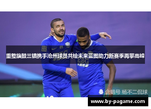 重整旗鼓三镇携手沧州球员共绘未来蓝图助力新赛季再攀高峰