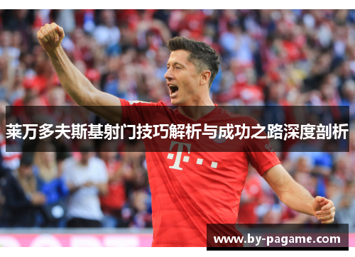 莱万多夫斯基射门技巧解析与成功之路深度剖析