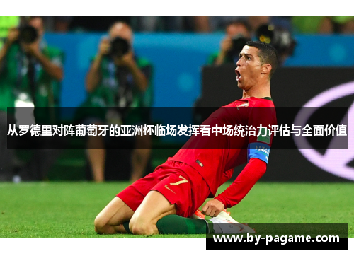 从罗德里对阵葡萄牙的亚洲杯临场发挥看中场统治力评估与全面价值