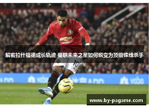 解密拉什福德成长轨迹 曼联未来之星如何蜕变为顶级锋线杀手