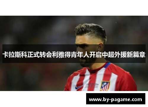 卡拉斯科正式转会利雅得青年人开启中超外援新篇章 卡拉斯科正式转会利雅得青年人开启中超外援新篇章