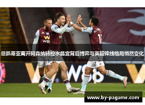 恩凯蒂亚离开阿森纳转投水晶宫背后博弈与英超锋线格局悄然变化