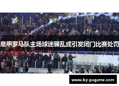 意甲罗马队主场球迷骚乱或引发闭门比赛处罚 意甲罗马队主场球迷骚乱或引发闭门比赛处罚