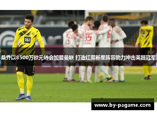 桑乔以8500万欧元转会加盟曼联 打造红魔新星阵容助力冲击英超冠军