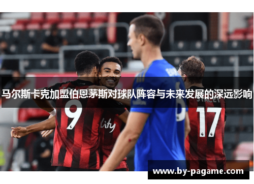 马尔斯卡克加盟伯恩茅斯对球队阵容与未来发展的深远影响