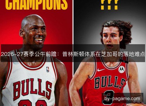 2026-27赛季公牛前瞻:普林斯顿体系在芝加哥的落地难点 2026-27赛季公牛前瞻:普林斯顿体系在芝加哥的落地难点